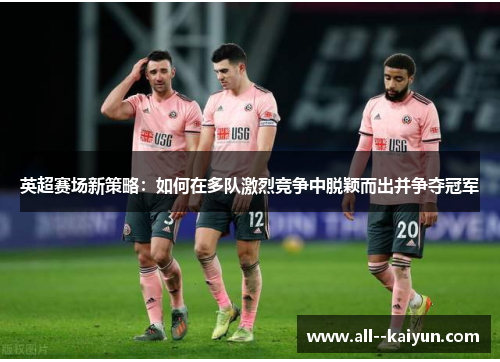 英超赛场新策略:如何在多队激烈竞争中脱颖而出并争夺冠军 英超赛场新策略:如何在多队激烈竞争中脱颖而出并争夺冠军