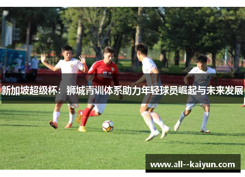 新加坡超级杯：狮城青训体系助力年轻球员崛起与未来发展