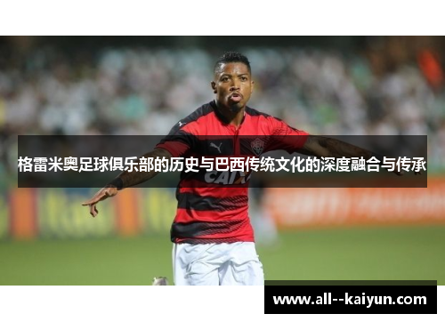 格雷米奥足球俱乐部的历史与巴西传统文化的深度融合与传承