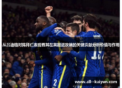 从吕迪格对阵拜仁表现看其在英超进攻端的关键贡献分析价值与作用
