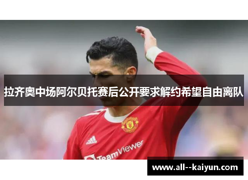 拉齐奥中场阿尔贝托赛后公开要求解约希望自由离队